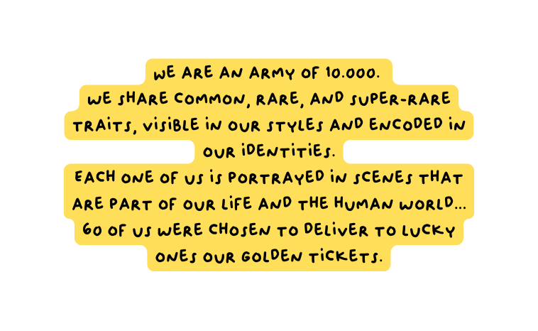 We are an army of 10 000 we share common rare and super rare traits visible in our styles and encoded in our identities Each one of us is portrayed in scenes that are part of our life and the human world 60 of us were chosen to deliver to lucky ones our Golden tickets