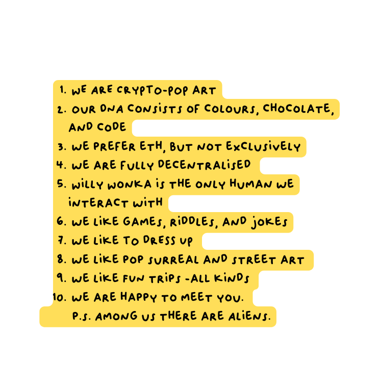 WE ARE CRYPTO POP art Our DNA consists of colours chocolate and code we prefer eth but not exclusively we are fully decentralised Willy Wonka is the only human we interact with we like games riddles and jokes we like TO dRESS UP we like pop surreal and street art we like FUN trips alL kinds we are happy to meet you p s Among us there are Aliens